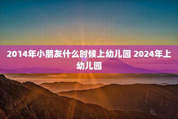 2014年小朋友什么时候上幼儿园 2024年上幼儿园