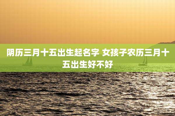 阴历三月十五出生起名字 女孩子农历三月十五出生好不好