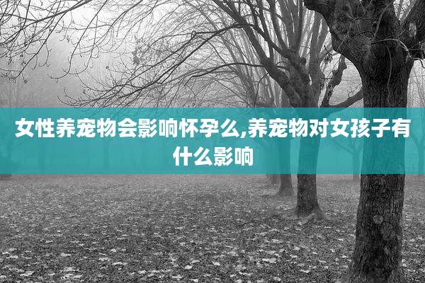 女性养宠物会影响怀孕么,养宠物对女孩子有什么影响