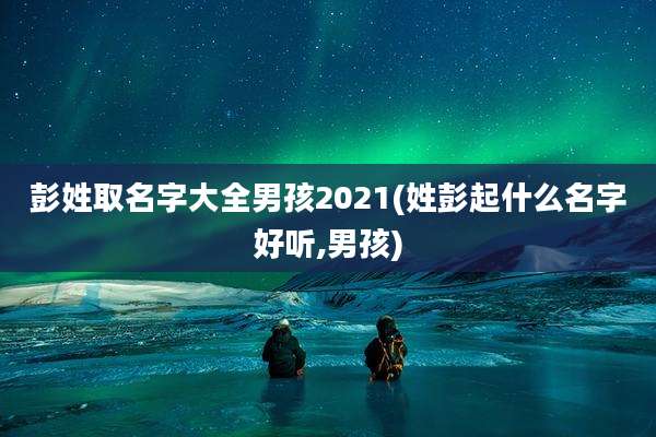 彭姓取名字大全男孩2021(姓彭起什么名字好听,男孩)