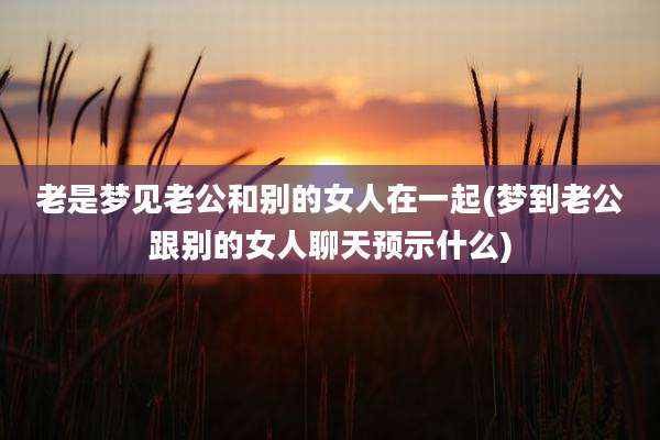 老是梦见老公和别的女人在一起(梦到老公跟别的女人聊天预示什么)