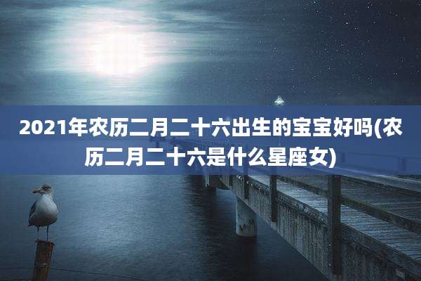 2021年农历二月二十六出生的宝宝好吗(农历二月二十六是什么星座女)