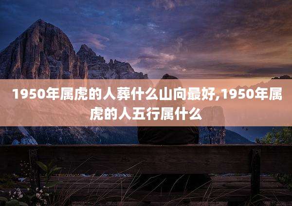 1950年属虎的人葬什么山向最好,1950年属虎的人五行属什么