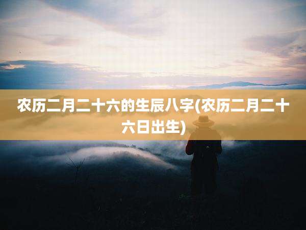 农历二月二十六的生辰八字(农历二月二十六日出生)