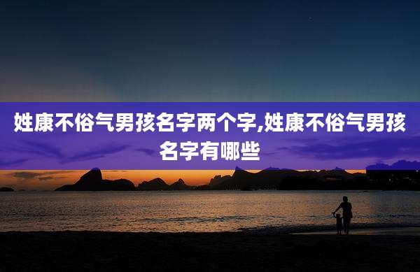 姓康不俗气男孩名字两个字,姓康不俗气男孩名字有哪些