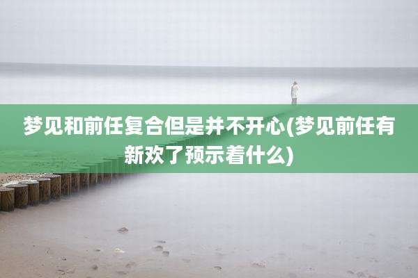 梦见和前任复合但是并不开心(梦见前任有新欢了预示着什么)