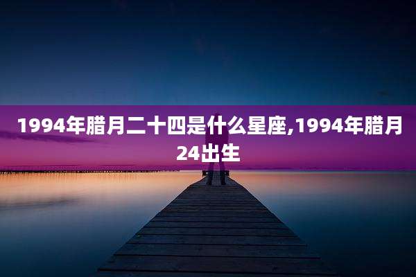 1994年腊月二十四是什么星座,1994年腊月24出生