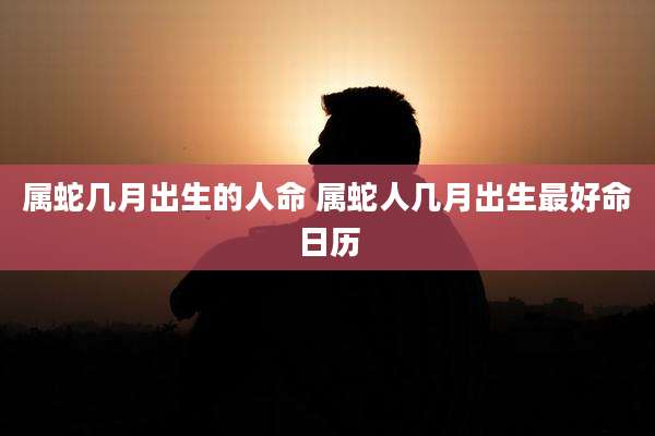 属蛇几月出生的人命 属蛇人几月出生最好命日历