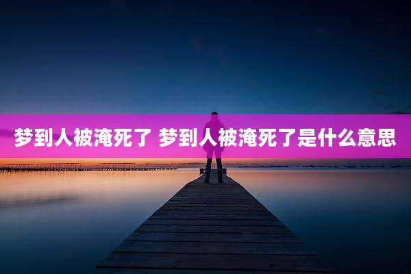 梦到人被淹死了 梦到人被淹死了是什么意思