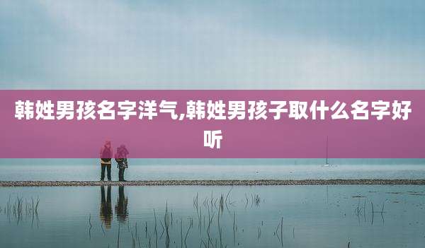 韩姓男孩名字洋气,韩姓男孩子取什么名字好听