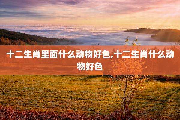 十二生肖里面什么动物好色,十二生肖什么动物好色