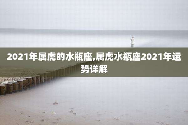 2021年属虎的水瓶座,属虎水瓶座2021年运势详解