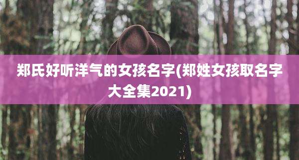 郑氏好听洋气的女孩名字(郑姓女孩取名字大全集2021)