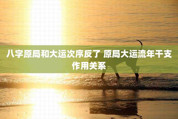 八字原局和大运次序反了 原局大运流年干支作用关系