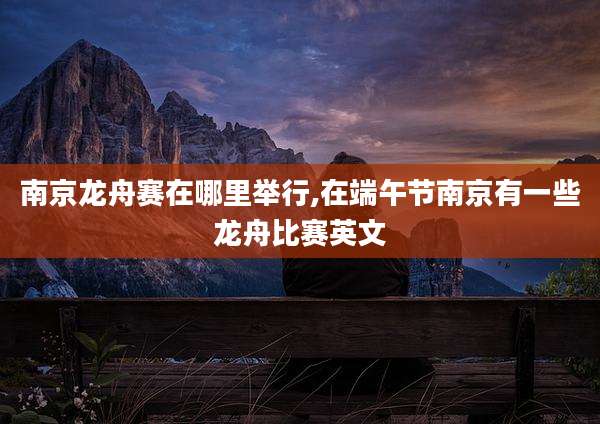南京龙舟赛在哪里举行,在端午节南京有一些龙舟比赛英文