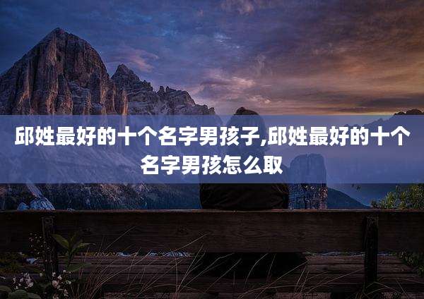 邱姓最好的十个名字男孩子,邱姓最好的十个名字男孩怎么取