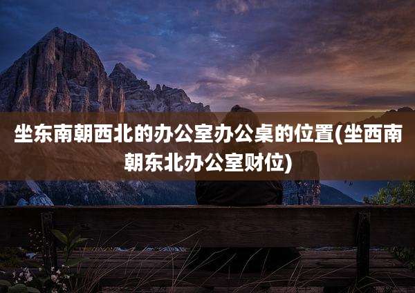 坐东南朝西北的办公室办公桌的位置(坐西南朝东北办公室财位)