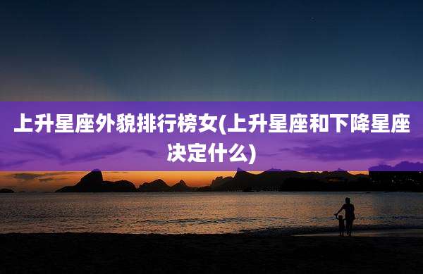 上升星座外貌排行榜女(上升星座和下降星座决定什么)