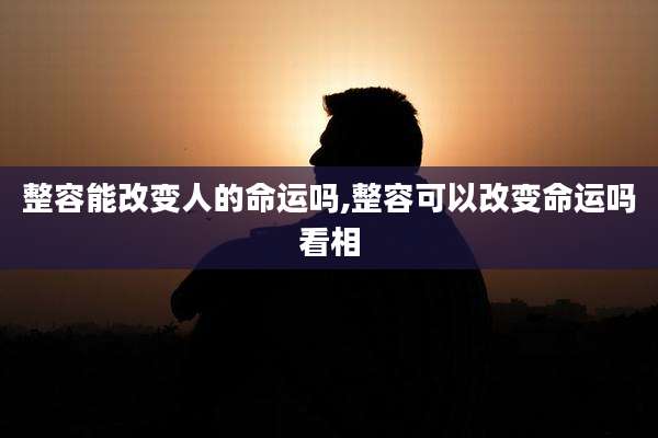 整容能改变人的命运吗,整容可以改变命运吗看相