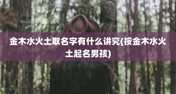 金木水火土取名字有什么讲究(按金木水火土起名男孩)