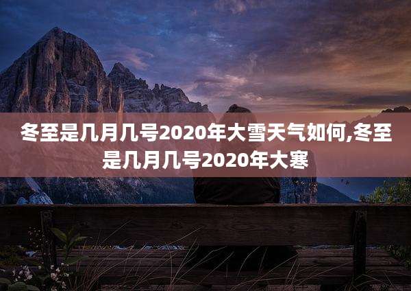 冬至是几月几号2020年大雪天气如何,冬至是几月几号2020年大寒