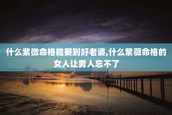 什么紫微命格能娶到好老婆,什么紫薇命格的女人让男人忘不了