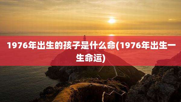 1976年出生的孩子是什么命(1976年出生一生命运)