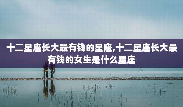 十二星座长大最有钱的星座,十二星座长大最有钱的女生是什么星座