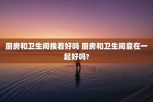 厨房和卫生间挨着好吗 厨房和卫生间靠在一起好吗?