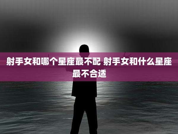 射手女和哪个星座最不配 射手女和什么星座最不合适
