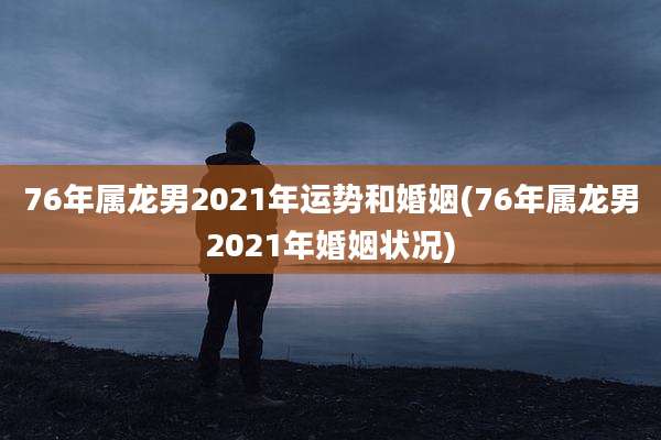 76年属龙男2021年运势和婚姻(76年属龙男2021年婚姻状况)