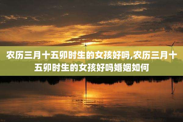 农历三月十五卯时生的女孩好吗,农历三月十五卯时生的女孩好吗婚姻如何