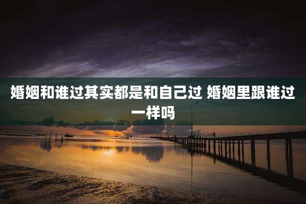婚姻和谁过其实都是和自己过 婚姻里跟谁过一样吗