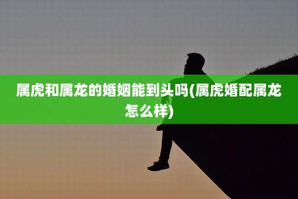 属虎和属龙的婚姻能到头吗(属虎婚配属龙怎么样)