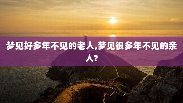 梦见好多年不见的老人,梦见很多年不见的亲人?