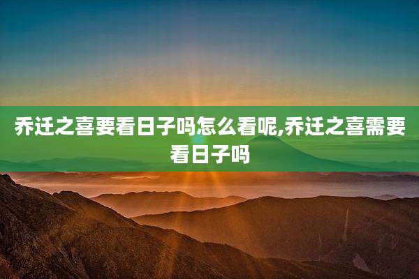 乔迁之喜要看日子吗怎么看呢,乔迁之喜需要看日子吗
