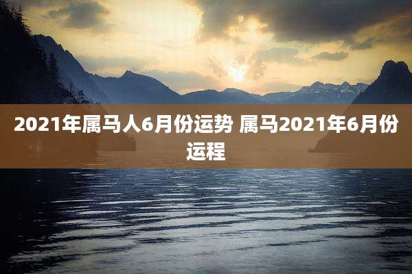 2021年属马人6月份运势 属马2021年6月份运程
