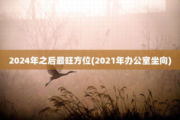 2024年之后最旺方位(2021年办公室坐向)
