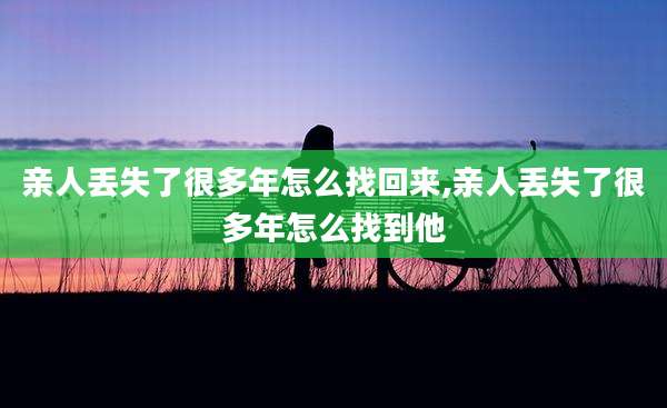 亲人丢失了很多年怎么找回来,亲人丢失了很多年怎么找到他