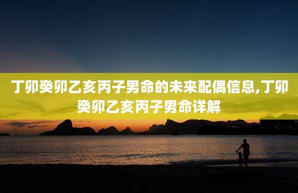 丁卯癸卯乙亥丙子男命的未来配偶信息,丁卯癸卯乙亥丙子男命详解