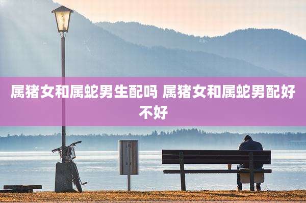 属猪女和属蛇男生配吗 属猪女和属蛇男配好不好