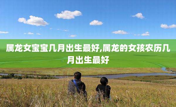 属龙女宝宝几月出生最好,属龙的女孩农历几月出生最好