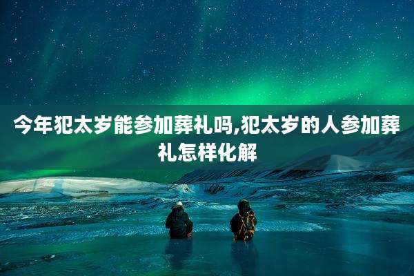 今年犯太岁能参加葬礼吗,犯太岁的人参加葬礼怎样化解