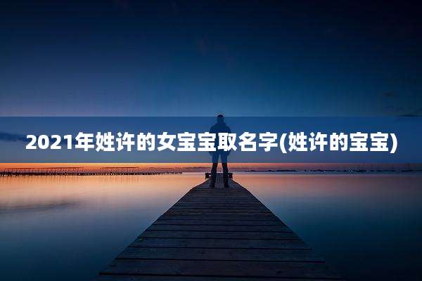 2021年姓许的女宝宝取名字(姓许的宝宝)