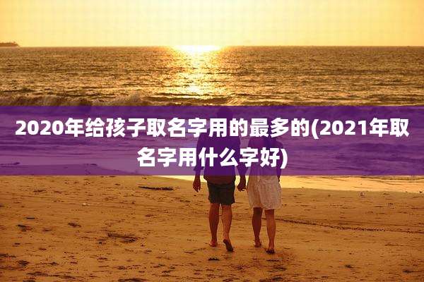 2020年给孩子取名字用的最多的(2021年取名字用什么字好)
