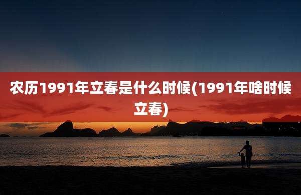 农历1991年立春是什么时候(1991年啥时候立春)