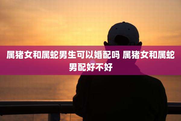属猪女和属蛇男生可以婚配吗 属猪女和属蛇男配好不好