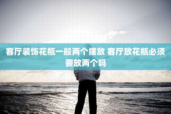 客厅装饰花瓶一般两个摆放 客厅放花瓶必须要放两个吗