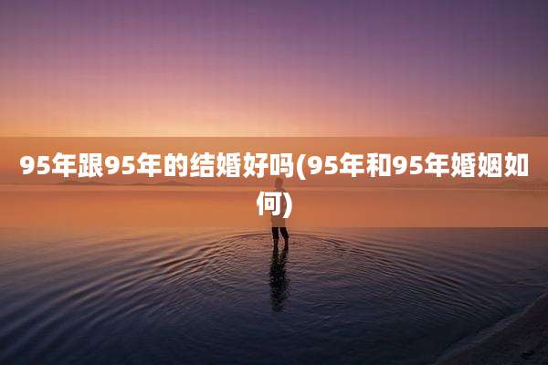 95年跟95年的结婚好吗(95年和95年婚姻如何)