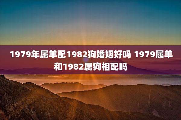 1979年属羊配1982狗婚姻好吗 1979属羊和1982属狗相配吗